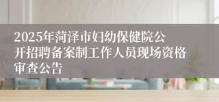2025年菏泽市妇幼保健院公开招聘备案制工作人员现场资格审查公告