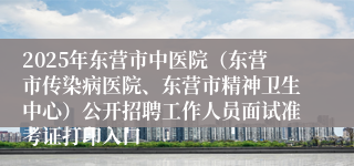 2025年东营市中医院（东营市传染病医院、东营市精神卫生中心）公开招聘工作人员面试准考证打印入口 