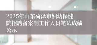 2025年山东菏泽市妇幼保健院招聘备案制工作人员笔试成绩公示
