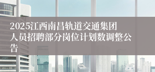 2025江西南昌轨道交通集团人员招聘部分岗位计划数调整公告