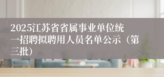 2025江苏省省属事业单位统一招聘拟聘用人员名单公示（第三批）