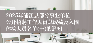 2025年浦江县部分事业单位公开招聘工作人员总成绩及入围体检人员名单(一)的通知