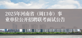 2025年河南省（周口市）事业单位公开招聘联考面试公告