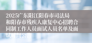 2025广东阳江阳春市司法局和阳春市残疾人康复中心招聘合同制工作人员面试人员名单及面试时间公告