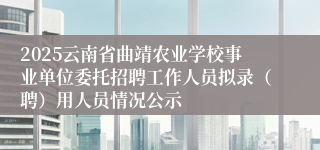 2025云南省曲靖农业学校事业单位委托招聘工作人员拟录（聘）用人员情况公示