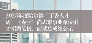 2025年度哈尔滨“丁香人才周”（春季）尚志市事业单位引才招聘笔试、面试总成绩公示
