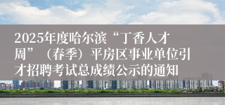 2025年度哈尔滨“丁香人才周”（春季）平房区事业单位引才招聘考试总成绩公示的通知