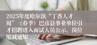 2025年度哈尔滨“丁香人才周”（春季）巴彦县事业单位引才招聘进入面试人员公示、岗位缩减通知