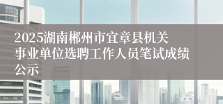 2025湖南郴州市宜章县机关事业单位选聘工作人员笔试成绩公示