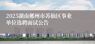 2025湖南郴州市苏仙区事业单位选聘面试公告