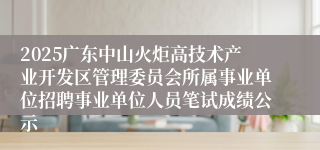 2025广东中山火炬高技术产业开发区管理委员会所属事业单位招聘事业单位人员笔试成绩公示