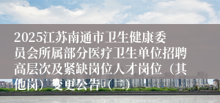 2025江苏南通市卫生健康委员会所属部分医疗卫生单位招聘高层次及紧缺岗位人才岗位（其他岗）变更公告（二）
