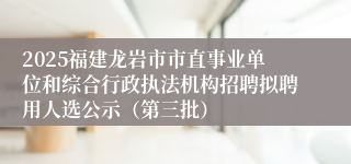 2025福建龙岩市市直事业单位和综合行政执法机构招聘拟聘用人选公示（第三批）