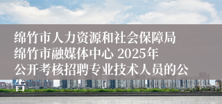 绵竹市人力资源和社会保障局 绵竹市融媒体中心 2025年公开考核招聘专业技术人员的公告