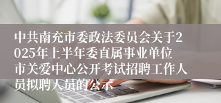 中共南充市委政法委员会关于2025年上半年委直属事业单位市关爱中心公开考试招聘工作人员拟聘人员的公示