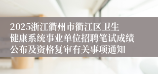2025浙江衢州市衢江区卫生健康系统事业单位招聘笔试成绩公布及资格复审有关事项通知