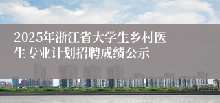 2025年浙江省大学生乡村医生专业计划招聘成绩公示