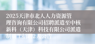 2025天津市北人人力资源管理咨询有限公司招聘派遣至中核新科（天津）科技有限公司派遣制员工招聘2人公告