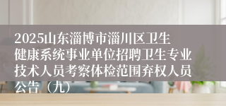 2025山东淄博市淄川区卫生健康系统事业单位招聘卫生专业技术人员考察体检范围弃权人员公告（九）