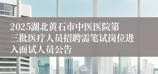 2025湖北黄石市中医医院第三批医疗人员招聘需笔试岗位进入面试人员公告