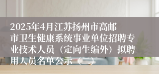 2025年4月江苏扬州市高邮市卫生健康系统事业单位招聘专业技术人员（定向生编外）拟聘用人员名单公示（二）