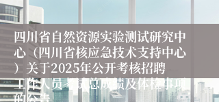 四川省自然资源实验测试研究中心（四川省核应急技术支持中心）关于2025年公开考核招聘工作人员考试总成绩及体检事项的公告