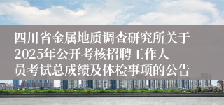 四川省金属地质调查研究所关于2025年公开考核招聘工作人员考试总成绩及体检事项的公告