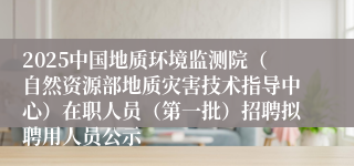 2025中国地质环境监测院（自然资源部地质灾害技术指导中心）在职人员（第一批）招聘拟聘用人员公示
