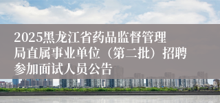 2025黑龙江省药品监督管理局直属事业单位（第二批）招聘参加面试人员公告