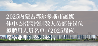 2025内蒙古鄂尔多斯市融媒体中心招聘控制数人员部分岗位拟聘用人员名单（2025届应届毕业生）公示公告
