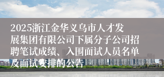 2025浙江金华义乌市人才发展集团有限公司下属分子公司招聘笔试成绩、入围面试人员名单及面试安排的公告