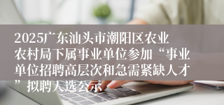 2025广东汕头市潮阳区农业农村局下属事业单位参加“事业单位招聘高层次和急需紧缺人才”拟聘人选公示