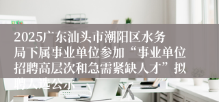 2025广东汕头市潮阳区水务局下属事业单位参加“事业单位招聘高层次和急需紧缺人才”拟聘人选公示
