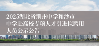 2025湖北省荆州中学和沙市中学赴高校专项人才引进拟聘用人员公示公告