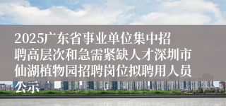 2025广东省事业单位集中招聘高层次和急需紧缺人才深圳市仙湖植物园招聘岗位拟聘用人员公示