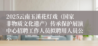 2025云南玉溪花灯戏（国家非物质文化遗产）传承保护展演中心招聘工作人员拟聘用人员公示
