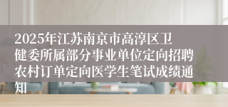 2025年江苏南京市高淳区卫健委所属部分事业单位定向招聘农村订单定向医学生笔试成绩通知