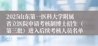 2025山东第一医科大学附属省立医院申请考核制博士招生（第三批）进入后续考核人员名单公示
