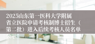 2025山东第一医科大学附属省立医院申请考核制博士招生（第二批）进入后续考核人员名单公示