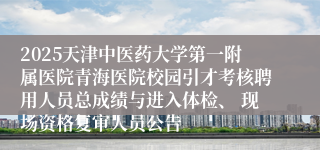 2025天津中医药大学第一附属医院青海医院校园引才考核聘用人员总成绩与进入体检、 现场资格复审人员公告