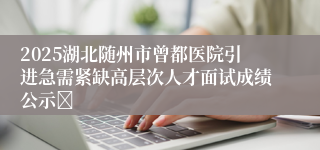 2025湖北随州市曾都医院引进急需紧缺高层次人才面试成绩公示	