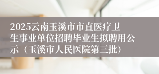 2025云南玉溪市市直医疗卫生事业单位招聘毕业生拟聘用公示（玉溪市人民医院第三批）