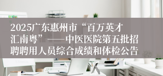 2025广东惠州市“百万英才汇南粤”――中医医院第五批招聘聘用人员综合成绩和体检公告