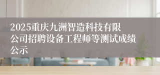 2025重庆九洲智造科技有限公司招聘设备工程师等测试成绩公示