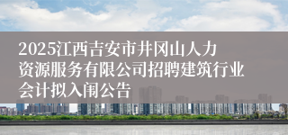 2025江西吉安市井冈山人力资源服务有限公司招聘建筑行业会计拟入闱公告