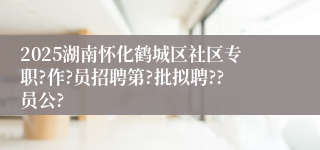 2025湖南怀化鹤城区社区专职?作?员招聘第?批拟聘??员公?