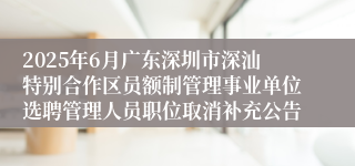 2025年6月广东深圳市深汕特别合作区员额制管理事业单位选聘管理人员职位取消补充公告