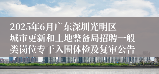 2025年6月广东深圳光明区城市更新和土地整备局招聘一般类岗位专干入围体检及复审公告