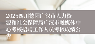 2025四川德阳广汉市人力资源和社会保障局广汉市融媒体中心考核招聘工作人员考核成绩公告
