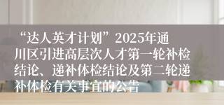 “达人英才计划”2025年通川区引进高层次人才第一轮补检结论、递补体检结论及第二轮递补体检有关事宜的公告